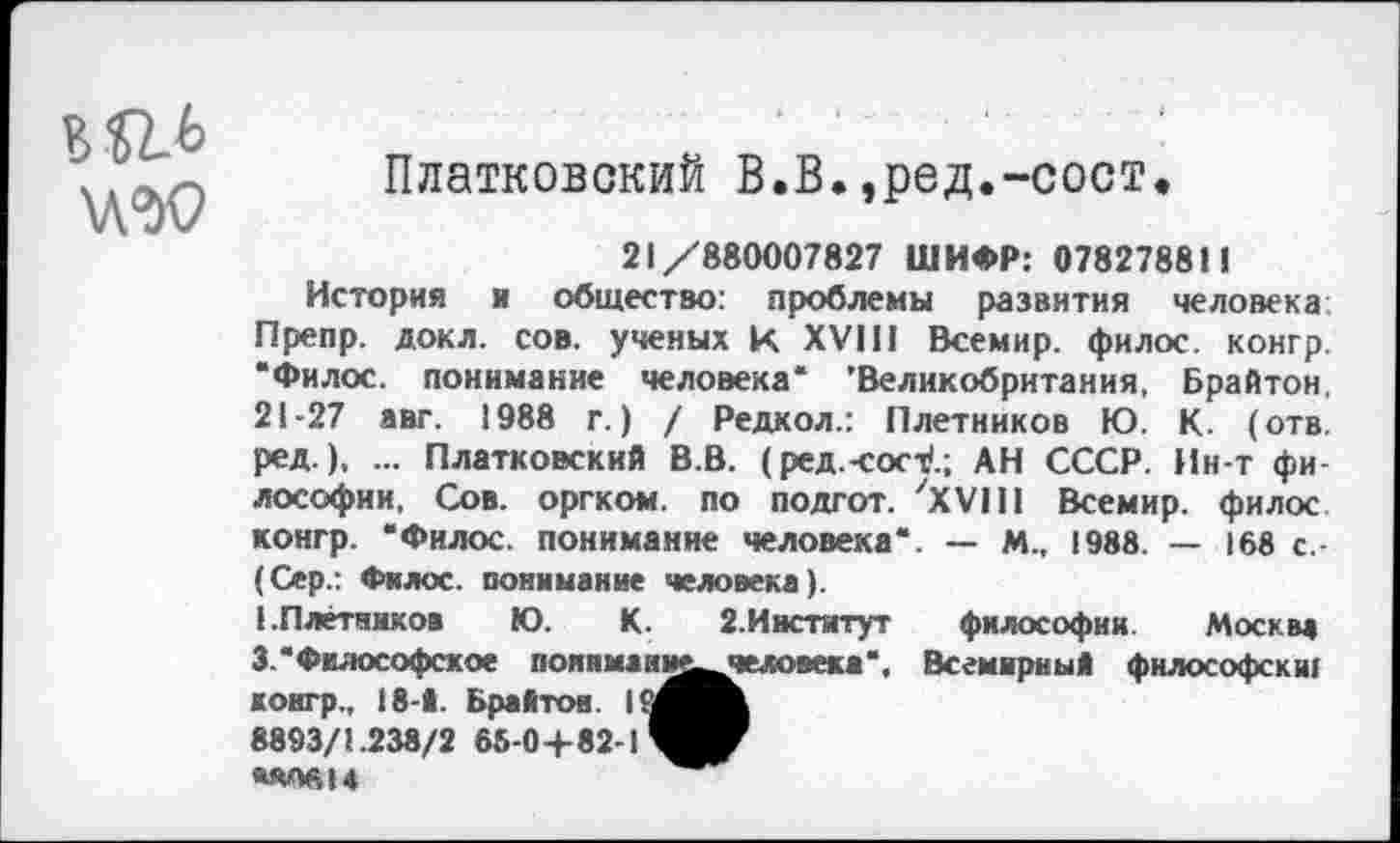 ﻿
Платковский В.В.,ред.-сост»
21/880007827 ШИФР: 07827881!
История и общество: проблемы развития человека Препр. докл. сов. ученых к XVI!1 Всемир. филос. конгр. “Филос. понимание человека* ’Великобритания, Брайтон, 21-27 авт. 1988 г.) / Редкол.: Плетников Ю. К. (отв. ред.), ... Платковский В.В. (ред.-сост/.; АН СССР. Ин-т фи лософии, Сов. оргком. по подгот. 'XVIII Всемир. филос конгр. “Филос. понимание человека*. — М., 1988. — 168 с.-(Сер.: Филос. понимание человека).
(.Плетников Ю. К. 2.Институт философии. Москва 3. "Философское поинмаии^^еловека*, Всемирный философски! конгр., 18-1. Брайтон.
8893/1.238/2 65-04-82-1Я^